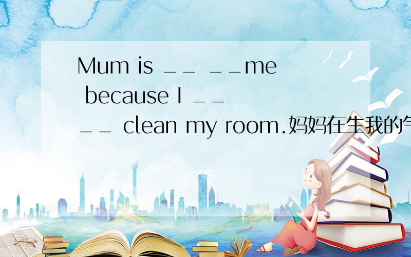 Mum is __ __me because I __ __ clean my room.妈妈在生我的气,因为我忘记打扫房间了．4空