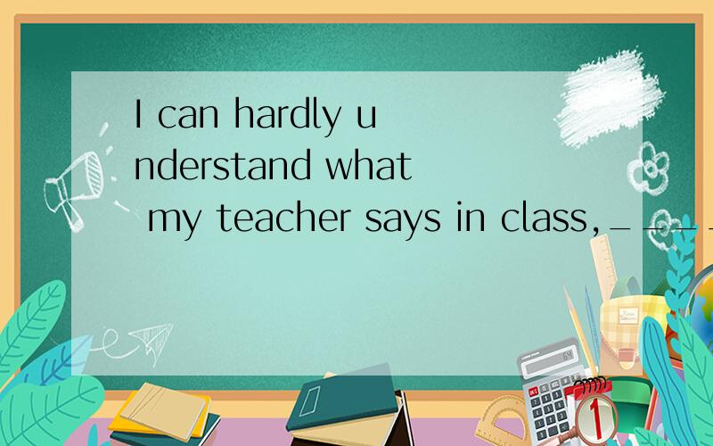 I can hardly understand what my teacher says in class,____ ___?（反义疑问句)
