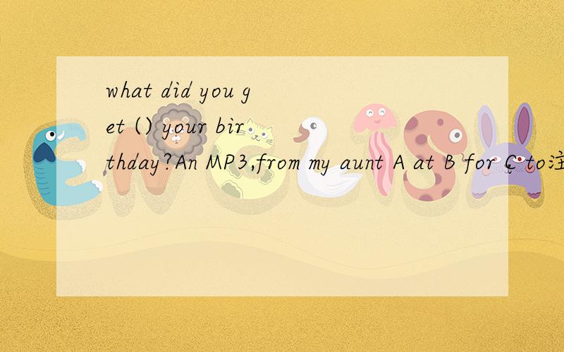 what did you get () your birthday?An MP3,from my aunt A at B for C to注明原因