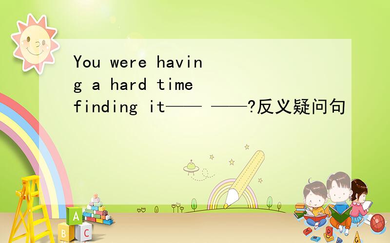 You were having a hard time finding it—— ——?反义疑问句