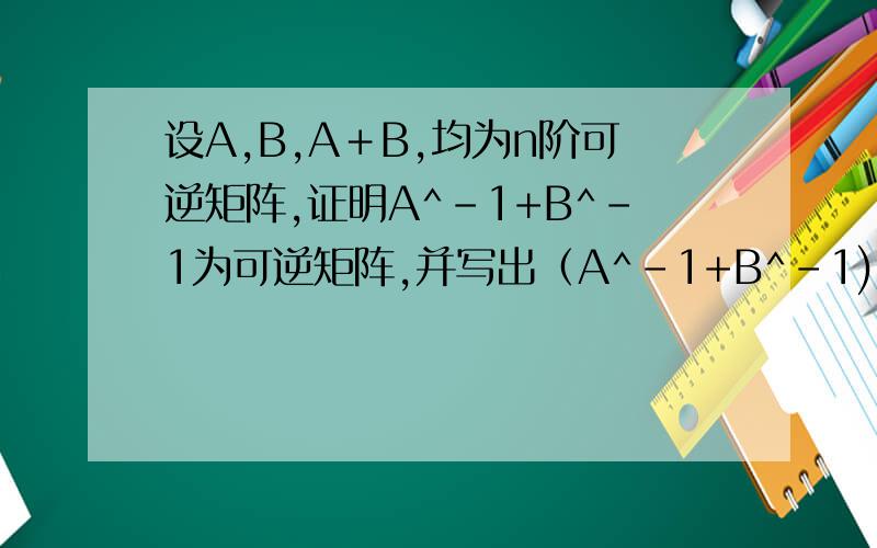 设A,B,A＋B,均为n阶可逆矩阵,证明A^-1+B^-1为可逆矩阵,并写出（A^-1+B^-1)^-1,