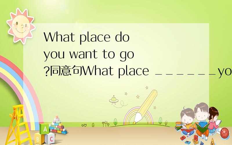 What place do you want to go?同意句What place ______you______ _________ _____