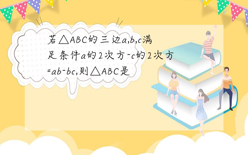 若△ABC的三边a,b,c满足条件a的2次方-c的2次方=ab-bc,则△ABC是