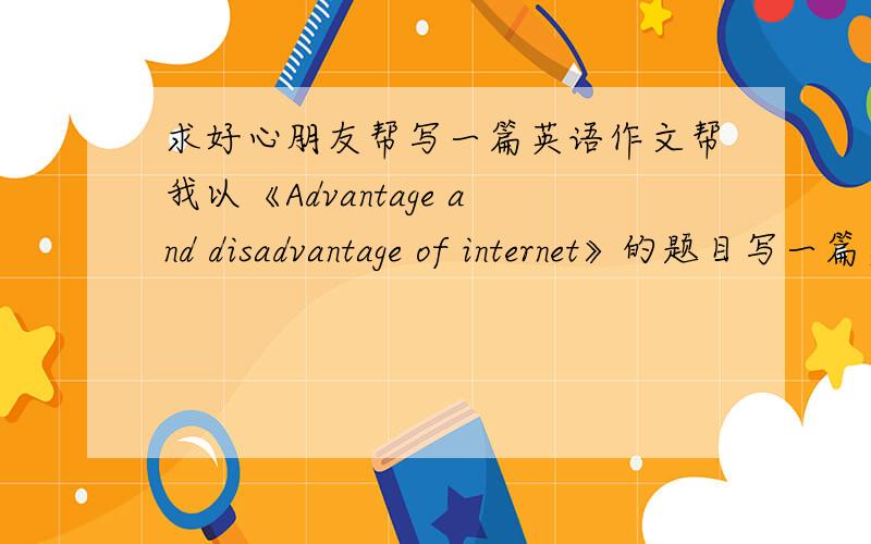求好心朋友帮写一篇英语作文帮我以《Advantage and disadvantage of internet》的题目写一篇英语作文,需要有中文翻译,100词以上,最好是您自己的文笔非常谢谢!