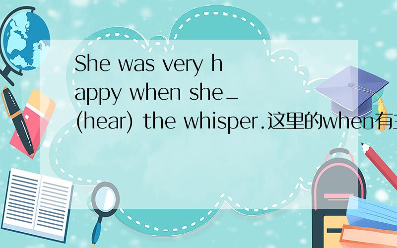 She was very happy when she_(hear) the whisper.这里的when有主将重现吗?