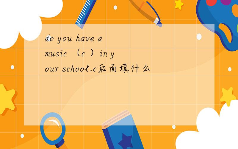 do you have a music （c ）in your school.c后面填什么