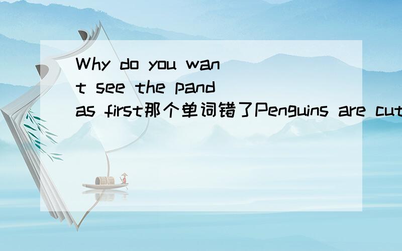 Why do you want see the pandas first那个单词错了Penguins are cute and interesting 对cute and interesting 画线提问 （    ） （    ）penguins？