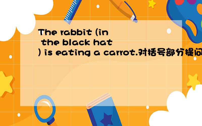 The rabbit (in the black hat) is eating a carrot.对括号部分提问.