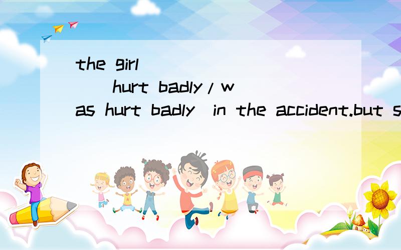 the girl ______（hurt badly/was hurt badly）in the accident.but she came to school ______weekthe girl ______（hurt badly/was hurt badly）in the accident.but she came to school ______（next / the next）week.