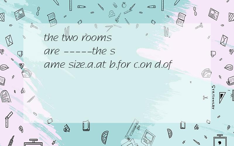 the two rooms are -----the same size.a.at b.for c.on d.of