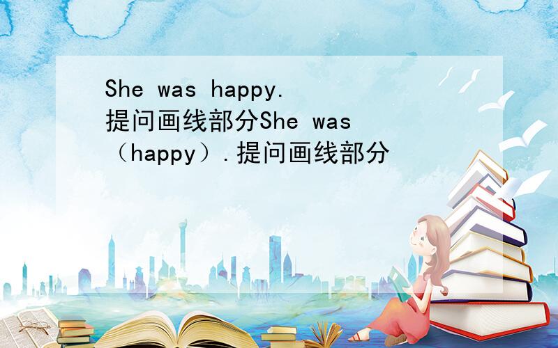 She was happy.提问画线部分She was （happy）.提问画线部分