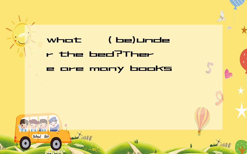 what——（be)under the bed?There are many books