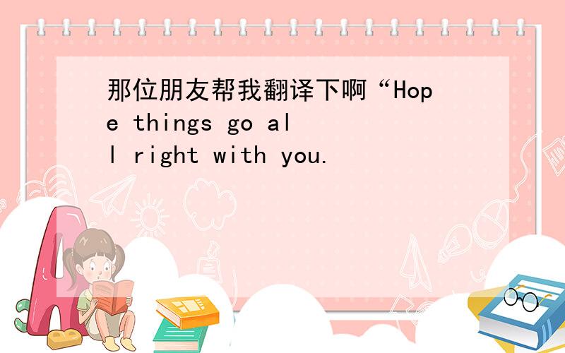 那位朋友帮我翻译下啊“Hope things go all right with you.