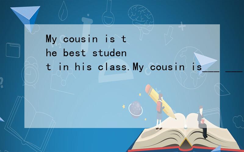 My cousin is the best student in his class.My cousin is___ ___ ___in his class.（同义句）是a top student还是the top student,为什么?