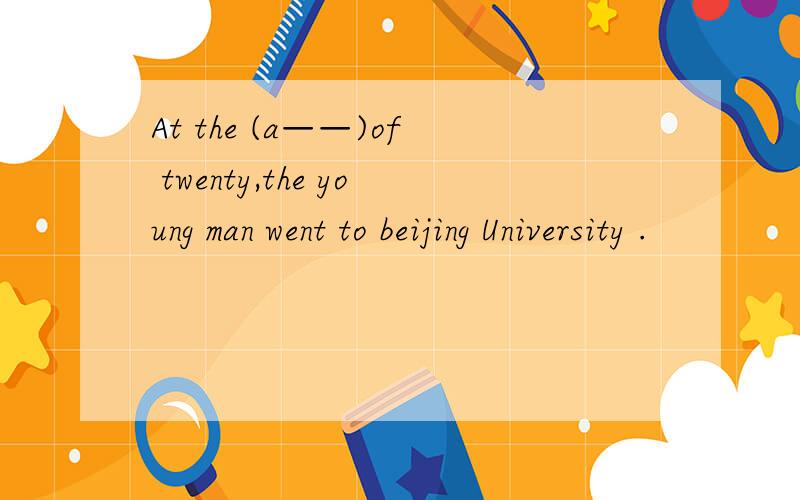 At the (a——)of twenty,the young man went to beijing University .