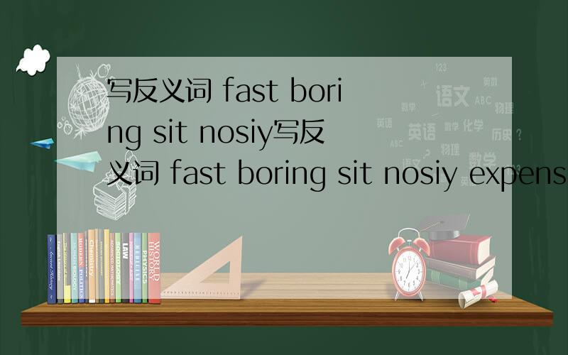 写反义词 fast boring sit nosiy写反义词 fast boring sit nosiy expensive