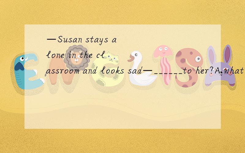 —Susan stays alone in the classroom and looks sad—______to her?A.what happens B.what has happened C.what is happening D.what was happening