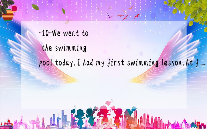 -10-We went to the swimming pool today.I had my first swimming lesson.At f_____1_____ I was very afraid.I was sure I would drown.I hated it when the water went up my nose and into my ears.I kept my eyes c_____2_____ all the time.S_____3_____,however,