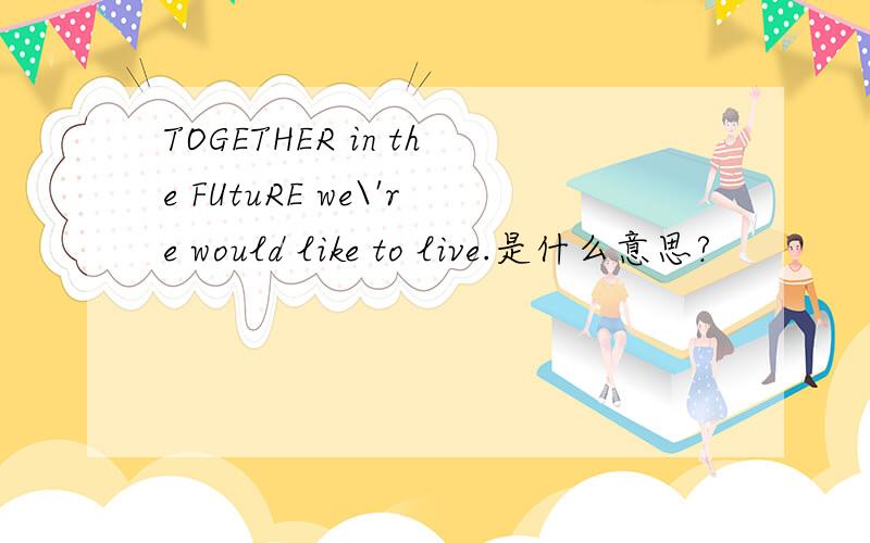 TOGETHER in the FUtuRE we\'re would like to live.是什么意思?