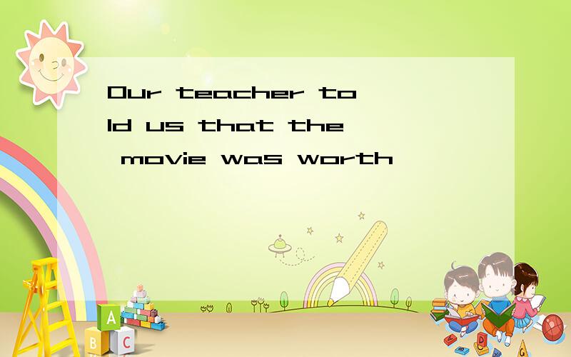 Our teacher told us that the movie was worth