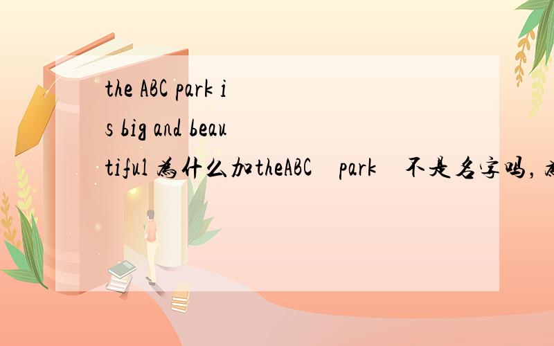 the ABC park is big and beautiful 为什么加theABC　park　不是名字吗，为什么还加the