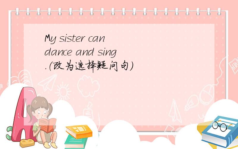 My sister can dance and sing.（改为选择疑问句）