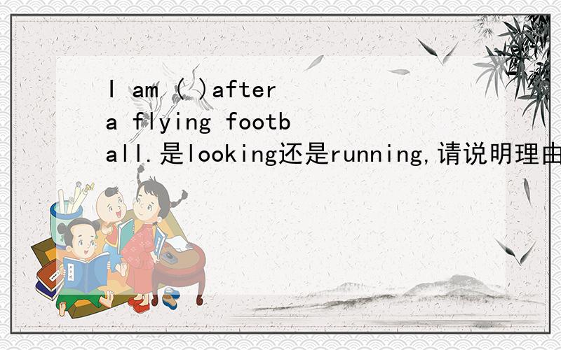 I am ( )after a flying football.是looking还是running,请说明理由我觉得照看着一个足球和追赶着一个足球好像都可以啊