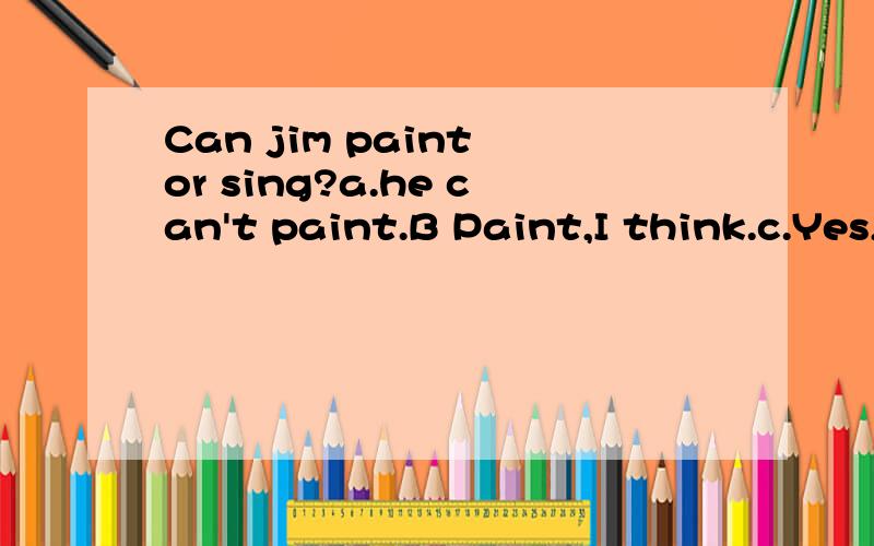 Can jim paint or sing?a.he can't paint.B Paint,I think.c.Yes,he can D he likes dancing.