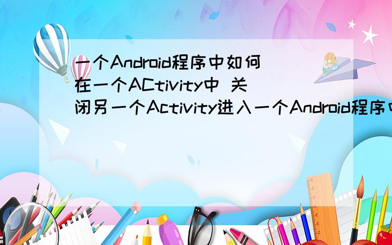 一个Android程序中如何在一个ACtivity中 关闭另一个Activity进入一个Android程序中 初始化三个ACtivity 三个ACtivityy依次覆盖 如何在第一个ACtivity中 关闭第二个Activity,保留第一个和第三个