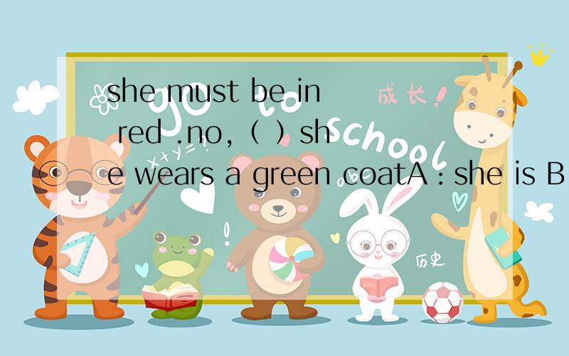 she must be in red .no,（ ）she wears a green coatA：she is B:she must not C:I dou't think so.D:I am not