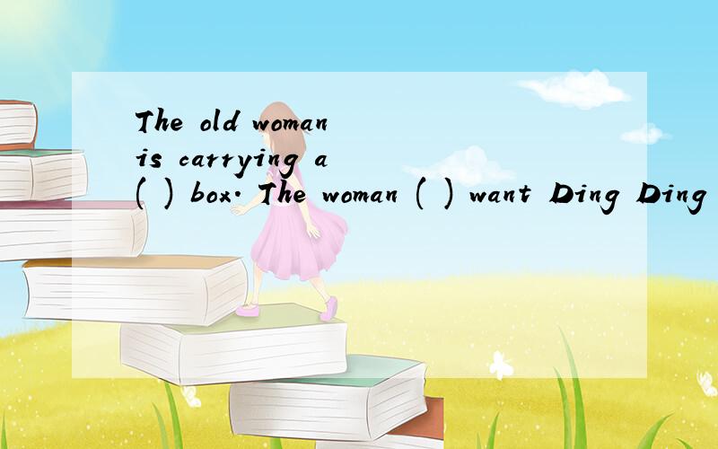 The old woman is carrying a ( ) box. The woman ( ) want Ding Ding to help her.