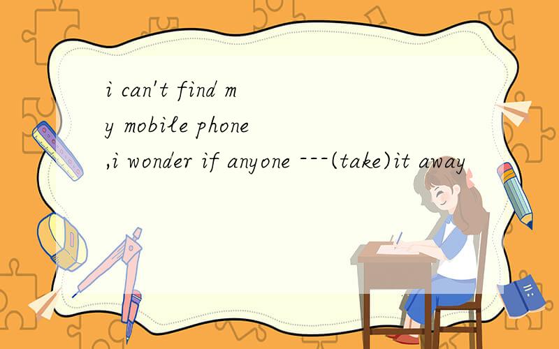 i can't find my mobile phone,i wonder if anyone ---(take)it away