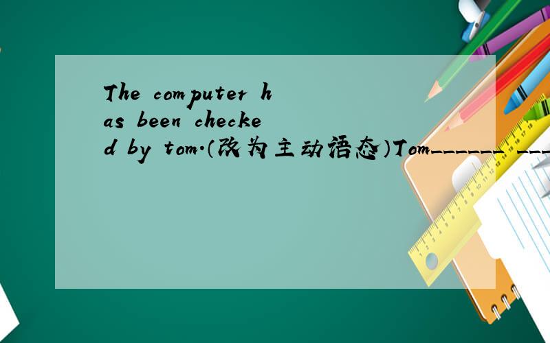 The computer has been checked by tom.（改为主动语态）Tom______ ______the computer