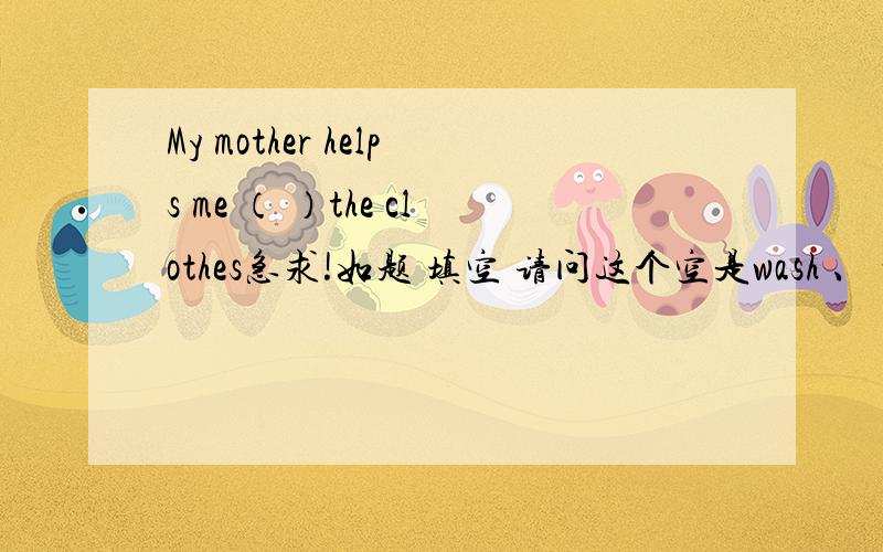 My mother helps me （ ）the clothes急求!如题 填空 请问这个空是wash 、 washed、washes中的哪一个?
