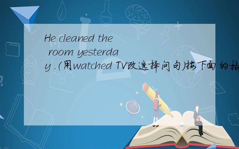 He cleaned the room yesterday .（用watched TV改选择问句）按下面的格式写____ ____ ____ ____ ____ ____ ____ ____ yesterday?