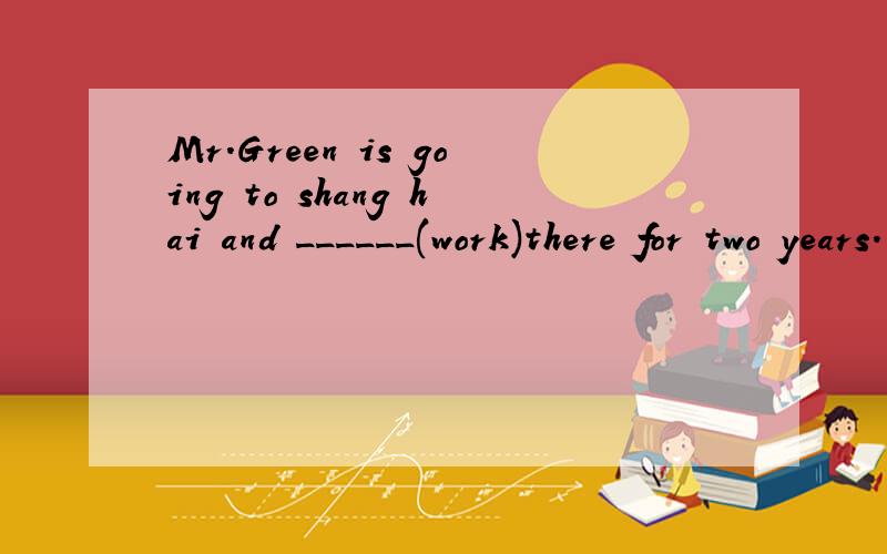 Mr.Green is going to shang hai and ______(work)there for two years.用所给词的适当形式填空。请说明理由