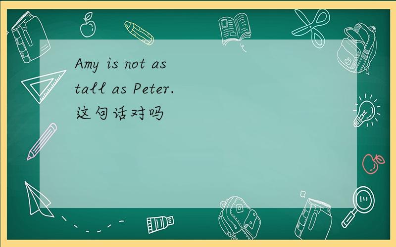 Amy is not as tall as Peter.这句话对吗