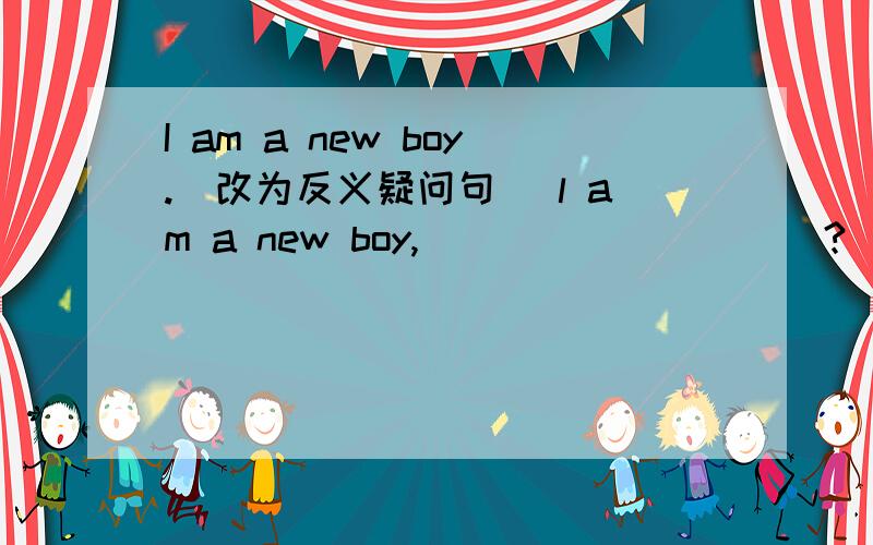 I am a new boy.(改为反义疑问句） l am a new boy,__________?