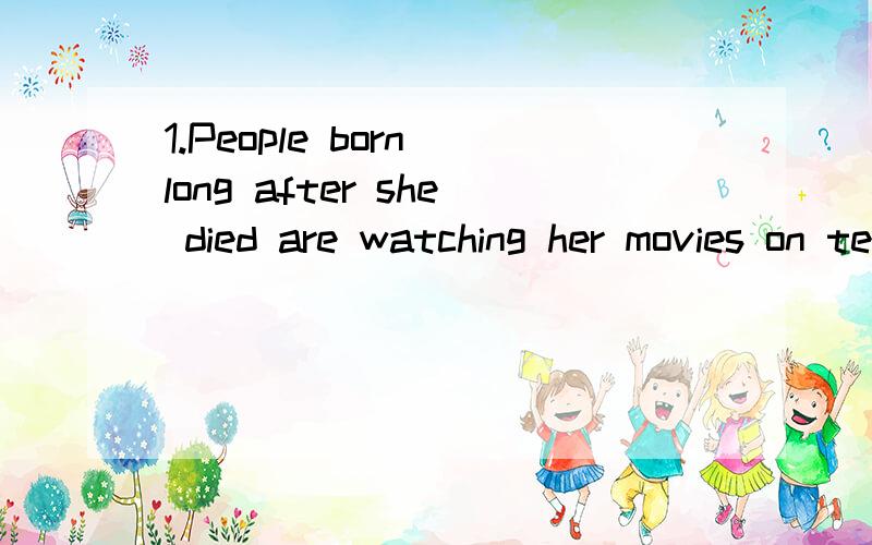 1.People born long after she died are watching her movies on television.Objects that belonged toher bring huge prices at public sales.2.The actress later would describe her stays with these Foster families as sometimes very unhappy.尤其是born long