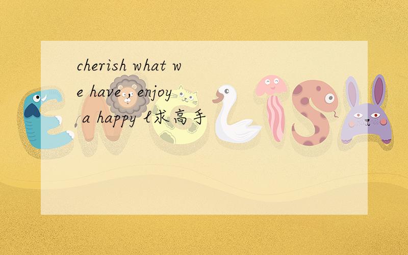 cherish what we have , enjoy a happy l求高手
