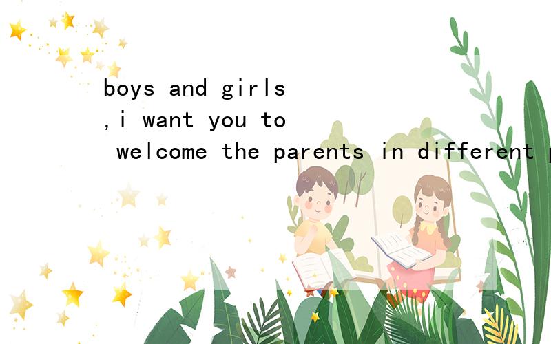 boys and girls,i want you to welcome the parents in different places.怎么翻译