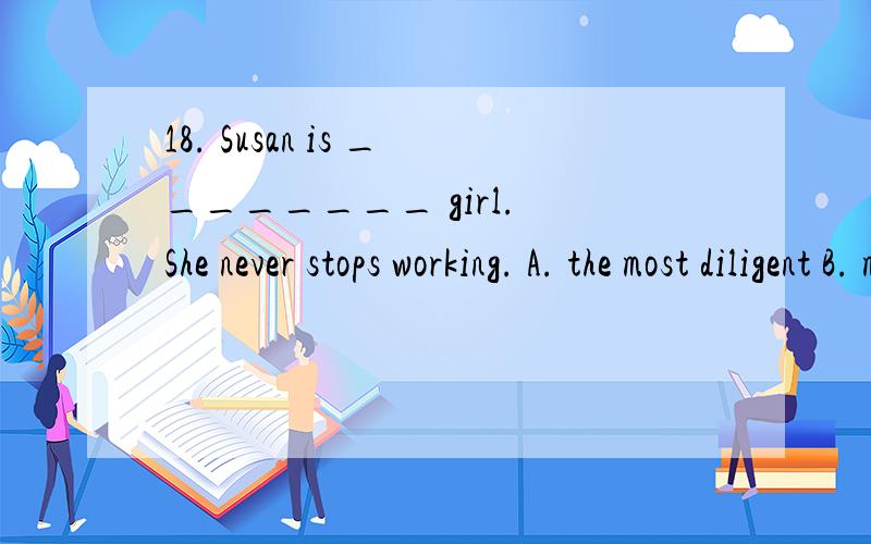 18. Susan is ________ girl. She never stops working. A. the most diligent B. most diligent C. a more diligent D. a most diligent 要有理由 为什么选 谢谢咯答案上使选D 的 为什么