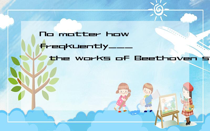 No matter how freqkuently___,the works of Beethoven still attract people all over the world.A.per
