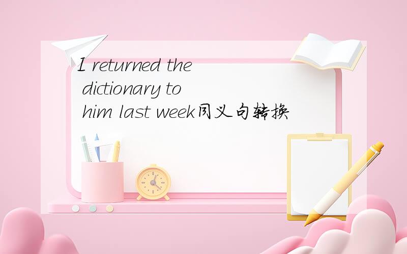 I returned the dictionary to him last week同义句转换