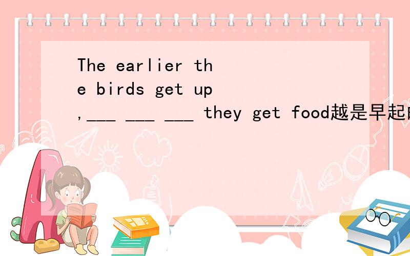 The earlier the birds get up,___ ___ ___ they get food越是早起的鸟儿，就越容易得到食物