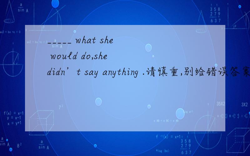 _____ what she would do,she didn’t say anything .请慎重,别给错误答案A.AskB.AskingC.AskedD.To ask