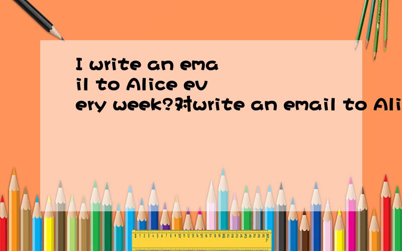 I write an email to Alice every week?对write an email to Alice提问.