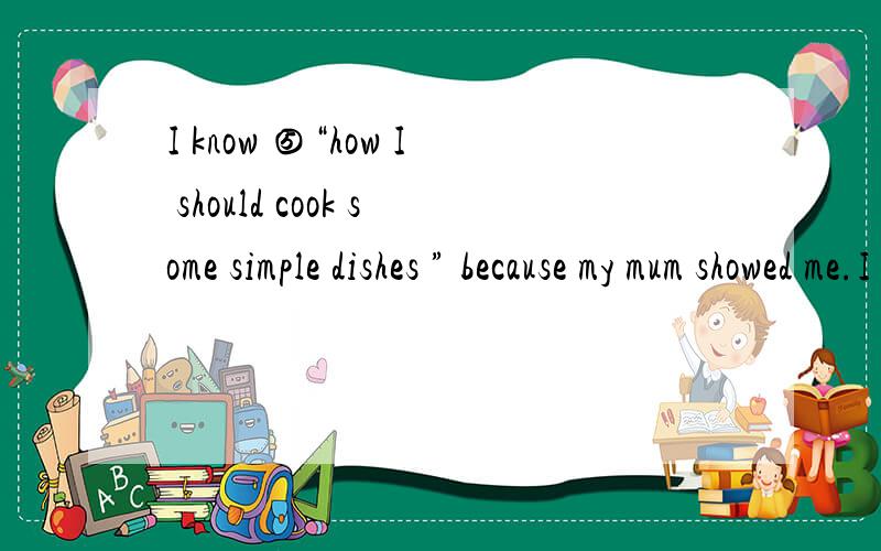I know ⑤“how I should cook some simple dishes ” because my mum showed me.I know ⑤“how I should cook some simple dishes ” because my mum showed me.把⑤处改用不定式作宾语
