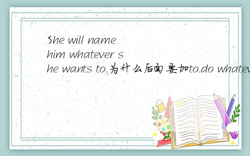 She will name him whatever she wants to.为什么后面要加to.do whatever you want为什么后面不加to?不是问句..就是DO开头Do whatever you want!为什么不是Do whatever you want to!不好意思 还不是很明白