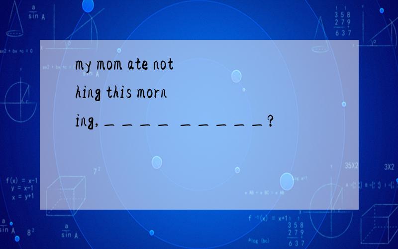 my mom ate nothing this morning,____ _____?